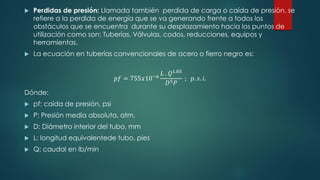  Perdidas de presión: Llamada también perdida de carga o caída de presión, se
refiere a la perdida de energía que se va generando frente a todos los
obstáculos que se encuentra durante su desplazamiento hacia los puntos de
utilización como son: Tuberías, Válvulas, codos, reducciones, equipos y
herramientas.
 La ecuación en tuberías convencionales de acero o fierro negro es:
𝑝𝑓 = 755𝑥10−6
𝐿 . 𝑄1.85
𝐷5𝑃
; 𝑝. 𝑠. 𝑖.
Dónde:
 pf: caída de presión, psi
 P: Presión media absoluta, atm.
 D: Diámetro interior del tubo, mm
 L: longitud equivalentede tubo, pies
 Q: caudal en lb/min
 