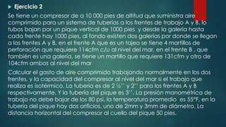  Ejercicio 2
Se tiene un compresor de a 10 000 pies de altitud que suministra aire
comprimido para un sistema de tuberías a los frentes de trabajo A y B. lo
tubos bajan por un pique vertical de 1000 pies y desde la galería hasta
cada frente hay 1000 pies, al fondo existen dos galerías por donde se llegan
a los frentes A y B, en el frente A que es un tajeo se tiene 4 martillos de
perforación que requiere 114cfm c/u al nivel del mar, en el frente B , que
también es una galería, se tiene un martillo que requiere 131cfm y otro de
104cfm ambos al nivel del mar
Calcular el gasto de aire comprimido trabajando normalmente en los dos
frentes, y la capacidad del compresor al nivel del mar si el trabajo que
realiza es isotérmico. La tubería es de 2 ½’’ y 2’’ para los frentes A y B
respectivamente. Y la tubería del pique es 3’’. La presión manométrica de
trabajo no debe bajar de los 80 psi, la temperatura promedio es 55°F, en la
tubería del pique hay dos orificios, uno de 2mm y 3mm de diámetro. La
distancia horizontal del compresor al cuello del pique 50 pies.
 