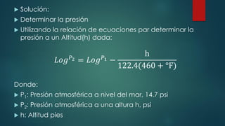  Solución:
 Determinar la presión
 Utilizando la relación de ecuaciones par determinar la
presión a un Altitud(h) dada:
𝐿𝑜𝑔𝑃2 = 𝐿𝑜𝑔𝑃1 −
h
122.4(460 + °F)
Donde:
 P1: Presión atmosférica a nivel del mar, 14.7 psi
 P2: Presión atmosférica a una altura h, psi
 h: Altitud pies
 