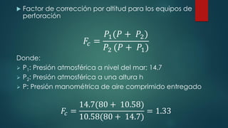  Factor de corrección por altitud para los equipos de
perforación
𝐹𝑐 =
𝑃1(𝑃 + 𝑃2)
𝑃2 (𝑃 + 𝑃1)
Donde:
 P1: Presión atmosférica a nivel del mar; 14.7
 P2: Presión atmosférica a una altura h
 P: Presión manométrica de aire comprimido entregado
𝐹𝑐 =
14.7(80 + 10.58)
10.58(80 + 14.7)
= 1.33
 