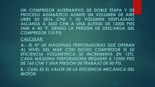 UN COMPRESOR ALTERNATIVO DE DOBLE ETAPA Y DE
PROCESO ADIABÁTICO ADMITE UN VOLUMEN DE AIRE
LIBRE DE 2016 CFM Y SU VOLUMEN DESPLAZADO
ALCANZA A 2602 CFM A UNA ALTITUD DE 12000 PIES
SNM A 40 ºF, SIENDO LA PRESIÓN DE DESCARGA DEL
COMPRESOR 110 PSI.
CALCULAR:
A.- EL Nº DE MÁQUINAS PERFORADORAS QUE OPERAN
AL NIVEL DEL MAR CON DICHO COMPRESOR SI SU
EFICIENCIA VOLUMETRICA SE INCREMENTA EN 12%.
CADA MÁQUINA PERFORADORA REQUIERE A 12000 PIES
DE 160 CFM Y UNA PRESIÓN DE TRABAJO DE 80 PSI.
B.- CUAL ES EL VALOR DE LA EFICIENCIA MECÁNICA DEL
MOTOR.
 