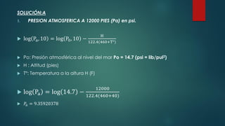 SOLUCIÓN:A
1. PRESION ATMOSFERICA A 12000 PIES (Pa) en psi.
 log Pa, 10 = log P0, 10 −
H
122.4(460+T°)
 Po: Presión atmosférica al nivel del mar Po = 14.7 (psi = lib/pul2)
 H : Altitud (pies)
 T°: Temperatura a la altura H (F)
 log Pa = log 14.7 −
12000
122.4(460+40)
 𝑃𝑎 = 9.35920378
 