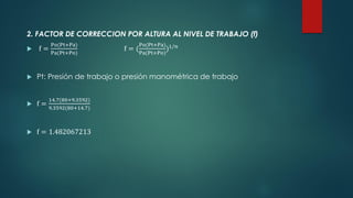 2. FACTOR DE CORRECCION POR ALTURA AL NIVEL DE TRABAJO (f)
 f =
Po(Pt+Pa)
Pa(Pt+Po)
f = (
Po(Pt+Pa)
Pa(Pt+Po)
)1/𝑛
 Pt: Presión de trabajo o presión manométrica de trabajo
 f =
14.7(80+9.3592)
9.3592(80+14.7)
 f = 1.482067213
 