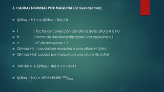 6. CAUDAL NOMINAL POR MAQUINA (al nivel del mar)
 Q Maq − H = n. Q Maq − Ho . f. fs
 f : factor de corrección por altura de la altura H a Ho
 fs : factor de simultaneidad para una maquina = 1
 n : nº de máquinas = 1
 Q(maq-H) : caudal por maquina a una altura H (cfm)
 Q(maq-Ho): caudal por maquina a una altura Ho (cfm)
 160 cfm = 1. Q Maq − Ho × 1 × 1.4821
 Q Maq − Ho = 107.9549288 ൗ
cfm
Maq
 