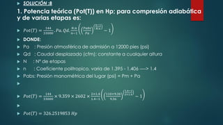 SOLUCIÓN :B
1. Potencia teórica (Pot(T)) en Hp; para compresión adiabática
y de varias etapas es:
 𝑃𝑜𝑡 𝑇 =
144
33000
. 𝑃𝑎. 𝑄𝑑.
𝑁.𝑛
𝑛−1
𝑃𝑎𝑏𝑠
𝑃𝑎
𝑛−1
𝑁.𝑛
− 1
 DONDE:
 Pa : Presión atmosférica de admisión a 12000 pies (psi)
 Qd : Caudal desplazado (cfm); constante a cualquier altura
 N : Nº de etapas
 n : Coeficiente politropico, varia de 1.395 - 1.406 ----> 1.4
 Pabs: Presión manométrica del lugar (psi) = Pm + Pa

 𝑃𝑜𝑡 𝑇 =
144
33000
× 9.359 × 2602 ×
2×1.4
1.4−1
110+9.36
9.36
1.4−1
2×1.4
− 1

 𝑃𝑜𝑡 𝑇 = 326.2519853 𝐻𝑝
 