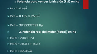 2. Potencia para vencer la fricción (Pvf) en Hp
 Pvf = 0.105 × 𝑄𝑑
3
4
Pvf = 0.105 × 2602
3
4
Pvf = 38.25337591 Hp
 3. Potencia real del motor (Pot(R)) en Hp
 Pot R = 𝑃𝑜𝑡 𝑇 + Pvf
 Pot R = 326.252 + 38.253
 Pot R = 364.505 𝐻𝑝
 