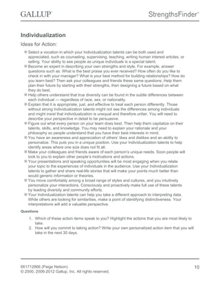 Individualization
Ideas for Action:
Select a vocation in which your Individualization talents can be both used and
appreciated, such as counseling, supervising, teaching, writing human interest articles, or
selling. Your ability to see people as unique individuals is a special talent.
Become an expert in describing your own strengths and style. For example, answer
questions such as: What is the best praise you ever received? How often do you like to
check in with your manager? What is your best method for building relationships? How do
you learn best? Then ask your colleagues and friends these same questions. Help them
plan their future by starting with their strengths, then designing a future based on what
they do best.
Help others understand that true diversity can be found in the subtle differences between
each individual — regardless of race, sex, or nationality.
Explain that it is appropriate, just, and effective to treat each person differently. Those
without strong Individualization talents might not see the differences among individuals
and might insist that individualization is unequal and therefore unfair. You will need to
describe your perspective in detail to be persuasive.
Figure out what every person on your team does best. Then help them capitalize on their
talents, skills, and knowledge. You may need to explain your rationale and your
philosophy so people understand that you have their best interests in mind.
You have an awareness and appreciation of others’ likes and dislikes and an ability to
personalize. This puts you in a unique position. Use your Individualization talents to help
identify areas where one size does not fit all.
Make your colleagues and friends aware of each person’s unique needs. Soon people will
look to you to explain other people’s motivations and actions.
Your presentations and speaking opportunities will be most engaging when you relate
your topic to the experiences of individuals in the audience. Use your Individualization
talents to gather and share real-life stories that will make your points much better than
would generic information or theories.
You move comfortably among a broad range of styles and cultures, and you intuitively
personalize your interactions. Consciously and proactively make full use of these talents
by leading diversity and community efforts.
Your Individualization talents can help you take a different approach to interpreting data.
While others are looking for similarities, make a point of identifying distinctiveness. Your
interpretations will add a valuable perspective.
Questions
1. Which of these action items speak to you? Highlight the actions that you are most likely to
take.
2. How will you commit to taking action? Write your own personalized action item that you will
take in the next 30 days.
661712866 (Paige Nelson)
© 2000, 2006-2012 Gallup, Inc. All rights reserved.
10
 