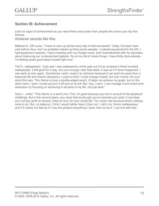 Section III: Achievement
Look for signs of achievement as you read these real quotes from people who share your top five
themes.
Achiever sounds like this:
Melanie K., ER nurse: “I have to rack up points every day to feel successful. Today I’ve been here
only half an hour, but I’ve probably racked up thirty points already. I ordered equipment for the ER, I
had equipment repaired, I had a meeting with my charge nurse, and I brainstormed with my secretary
about improving our computerized logbook. So on my list of ninety things, I have thirty done already.
I’m feeling pretty good about myself right now.”
Ted S., salesperson: “Last year I was salesperson of the year out of my company’s three hundred
salespeople. It felt good for a day, but sure enough, later that week, it was as if it never happened. I
was back at zero again. Sometimes I wish I wasn’t an achiever because it can lead me away from a
balanced life and toward obsession. I used to think I could change myself, but now I know I am just
wired this way. This theme is truly a double-edged sword. It helps me achieve my goals, but on the
other hand, I wish I could just turn it off and on at will. But, hey, I can’t. I can manage it and avoid work
obsession by focusing on achieving in all parts of my life, not just work.”
Sara L., writer: “This theme is a weird one. First, it’s good because you live in pursuit of the perpetual
challenge. But in the second place, you never feel as though you’ve reached your goal. It can keep
you running uphill at seventy miles an hour for your whole life. You never rest because there’s always
more to do. But, on balance, I think I would rather have it than not. I call it my ‘divine restlessness,’
and if it makes me feel as if I owe the present everything I have, then so be it. I can live with that.”
661712866 (Paige Nelson)
© 2000, 2006-2012 Gallup, Inc. All rights reserved.
13
 