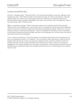 Learner sounds like this:
Annie M., managing editor: “I get antsy when I am not learning something. Last year, although I was
enjoying my work, I didn’t feel as though I was learning enough. So I took up tap dancing. It sounds
strange, doesn’t it? I know I am never going to perform or anything, but I enjoy focusing on the
technical skill of tapping, getting a little better each week, and moving up from the beginners’ class to
the intermediate class. That was a kick.”
Miles A., operations manager: “When I was seven years old, my teachers would tell my parents,
‘Miles isn’t the most intelligent boy in the school, but he’s a sponge for learning, and he’ll probably go
really far because he will push himself and continually be grasping new things.’ Right now, I am just
starting a course in business-travel Spanish. I know it is probably too ambitious to think I could learn
conversational Spanish and become totally proficient in that language, but I at least want to be able to
travel there and know the language.”
Tim S., coach for executives: “One of my clients is so inquisitive that it drives him crazy because he
can’t do everything he wants to. I’m different. I am not curious in that broad sense. I prefer to go into
greater depth with things so that I can become competent in them and then use them at work. For
example, recently one of my clients wanted me to travel with him to Nice, France, for a business
engagement. So I started reading up on the region, buying books, and checking the Internet. It was all
interesting and I enjoyed the study, but I wouldn’t have done any of it if I wasn’t going to be traveling
there for work.”
661712866 (Paige Nelson)
© 2000, 2006-2012 Gallup, Inc. All rights reserved.
14
 