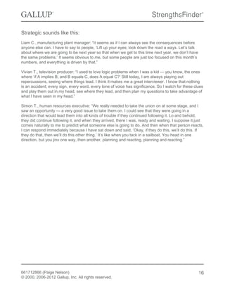 Strategic sounds like this:
Liam C., manufacturing plant manager: “It seems as if I can always see the consequences before
anyone else can. I have to say to people, ‘Lift up your eyes; look down the road a ways. Let’s talk
about where we are going to be next year so that when we get to this time next year, we don’t have
the same problems.’ It seems obvious to me, but some people are just too focused on this month’s
numbers, and everything is driven by that.”
Vivian T., television producer: “I used to love logic problems when I was a kid — you know, the ones
where ‘if A implies B, and B equals C, does A equal C?’ Still today, I am always playing out
repercussions, seeing where things lead. I think it makes me a great interviewer. I know that nothing
is an accident; every sign, every word, every tone of voice has significance. So I watch for these clues
and play them out in my head, see where they lead, and then plan my questions to take advantage of
what I have seen in my head.”
Simon T., human resources executive: “We really needed to take the union on at some stage, and I
saw an opportunity — a very good issue to take them on. I could see that they were going in a
direction that would lead them into all kinds of trouble if they continued following it. Lo and behold,
they did continue following it, and when they arrived, there I was, ready and waiting. I suppose it just
comes naturally to me to predict what someone else is going to do. And then when that person reacts,
I can respond immediately because I have sat down and said, ‘Okay, if they do this, we’ll do this. If
they do that, then we’ll do this other thing.’ It’s like when you tack in a sailboat. You head in one
direction, but you jinx one way, then another, planning and reacting, planning and reacting.”
661712866 (Paige Nelson)
© 2000, 2006-2012 Gallup, Inc. All rights reserved.
16
 