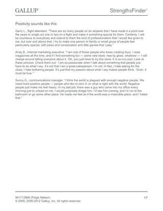 Positivity sounds like this:
Gerry L., flight attendant: “There are so many people on an airplane that I have made it a point over
the years to single out one or two on a flight and make it something special for them. Certainly, I will
be courteous to everybody and extend to them the kind of professionalism that I would like given to
me, but over and above that, I try to make one person or family or small group of people feel
particularly special, with jokes and conversation and little games that I play.”
Andy B., Internet marketing executive: “I am one of those people who loves creating buzz. I read
magazines all the time, and if I find something fun — some new store, new lip gloss, whatever — I will
charge around telling everyone about it. ‘Oh, you just have to try this store. It is so-o-o cool. Look at
these pictures. Check them out.’ I am so passionate when I talk about something that people just
have to do what I say. It’s not that I am a great salesperson. I’m not. In fact, I hate asking for the
close; I hate bothering people. It’s just that my passion about what I say makes people think, ‘Gosh, it
must be true.’”
Sunny G., communications manager: “I think the world is plagued with enough negative people. We
need more positive people — people who like to zero in on what is right with the world. Negative
people just make me feel heavy. In my last job, there was a guy who came into my office every
morning just to unload on me. I would purposely dodge him. I’d see him coming, and I’d run to the
bathroom or go some other place. He made me feel as if the world was a miserable place, and I hated
that.”
661712866 (Paige Nelson)
© 2000, 2006-2012 Gallup, Inc. All rights reserved.
17
 