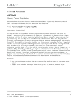 Section I: Awareness
Achiever
Shared Theme Description
People who are especially talented in the Achiever theme have a great deal of stamina and work
hard. They take great satisfaction from being busy and productive.
Your Personalized Strengths Insights
What makes you stand out?
It’s very likely that you might have more staying power than some of the people with whom you
interact. Perhaps you choose to expend your physical or mental energy on selected issues, chores,
projects, or activities. By nature, you ordinarily take time and exert extra effort to comprehend what
you are reading. You probably refuse to rush through written material. Why? You likely intend to
commit to memory as many facts and concepts as possible. Because of your strengths, you might go
through life gleaning bits of information to add to your storehouse of knowledge. Perhaps this partially
satisfies your need to expand your thinking as well as broaden your skills. Rarely a stranger to hard
work and long hours, you attempt to reinforce your grasp of a subject by reading, studying,
discussing, or writing about it. From time to time, you may practice honing — that is, sharpening — a
particular ability. Driven by your talents, you might be exhilarated when the demands of work keep
you physically active. Perhaps you are known for your capacity to labor longer and harder than some
people could or would. Instinctively, you frequently work without much rest. You typically want to
pinpoint useful and intriguing facts. You likely have a need to explain why various events unfolded as
they did. This information undoubtedly permits you to produce more and better results.
Questions
1. As you read your personalized strengths insights, what words, phrases, or lines stand out to
you?
2. Out of all the talents in this insight, what would you like for others to see most in you?
661712866 (Paige Nelson)
© 2000, 2006-2012 Gallup, Inc. All rights reserved.
2
 