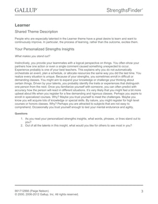 Learner
Shared Theme Description
People who are especially talented in the Learner theme have a great desire to learn and want to
continuously improve. In particular, the process of learning, rather than the outcome, excites them.
Your Personalized Strengths Insights
What makes you stand out?
Instinctively, you provide your teammates with a logical perspective on things. You often show your
partners how one action or even a single comment caused something unexpected to occur.
Experience probably is one of your best teachers. This explains why you do not automatically
orchestrate an event, plan a schedule, or allocate resources the same way you did the last time. You
realize every situation is unique. Because of your strengths, you sometimes enroll in difficult or
demanding classes. You might aim to expand your knowledge or challenge your thinking about
certain things. Driven by your talents, you probably identify the traits or experiences that distinguish
one person from the next. Once you familiarize yourself with someone, you can often predict with
accuracy how the person will react in different situations. It’s very likely that you might feel a bit more
upbeat about life when you register for a few demanding and rigorous classes. Perhaps you aspire to
enroll in specialized courses. Why? Maybe you trust yourself to meet the challenges. Maybe you
know you will acquire lots of knowledge or special skills. By nature, you might register for high level
courses or honors classes. Why? Perhaps you are attracted to subjects that are not easy to
comprehend. Occasionally you trust yourself enough to test your mental endurance and agility.
Questions
1. As you read your personalized strengths insights, what words, phrases, or lines stand out to
you?
2. Out of all the talents in this insight, what would you like for others to see most in you?
661712866 (Paige Nelson)
© 2000, 2006-2012 Gallup, Inc. All rights reserved.
3
 
