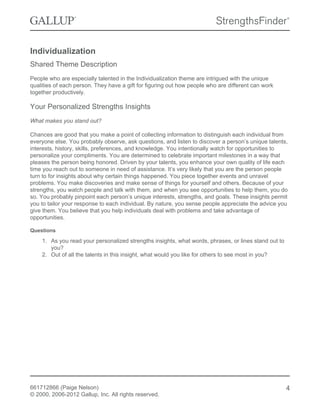 Individualization
Shared Theme Description
People who are especially talented in the Individualization theme are intrigued with the unique
qualities of each person. They have a gift for figuring out how people who are different can work
together productively.
Your Personalized Strengths Insights
What makes you stand out?
Chances are good that you make a point of collecting information to distinguish each individual from
everyone else. You probably observe, ask questions, and listen to discover a person’s unique talents,
interests, history, skills, preferences, and knowledge. You intentionally watch for opportunities to
personalize your compliments. You are determined to celebrate important milestones in a way that
pleases the person being honored. Driven by your talents, you enhance your own quality of life each
time you reach out to someone in need of assistance. It’s very likely that you are the person people
turn to for insights about why certain things happened. You piece together events and unravel
problems. You make discoveries and make sense of things for yourself and others. Because of your
strengths, you watch people and talk with them, and when you see opportunities to help them, you do
so. You probably pinpoint each person’s unique interests, strengths, and goals. These insights permit
you to tailor your response to each individual. By nature, you sense people appreciate the advice you
give them. You believe that you help individuals deal with problems and take advantage of
opportunities.
Questions
1. As you read your personalized strengths insights, what words, phrases, or lines stand out to
you?
2. Out of all the talents in this insight, what would you like for others to see most in you?
661712866 (Paige Nelson)
© 2000, 2006-2012 Gallup, Inc. All rights reserved.
4
 