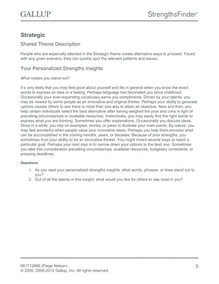 Strategic
Shared Theme Description
People who are especially talented in the Strategic theme create alternative ways to proceed. Faced
with any given scenario, they can quickly spot the relevant patterns and issues.
Your Personalized Strengths Insights
What makes you stand out?
It’s very likely that you may feel good about yourself and life in general when you know the exact
words to express an idea or a feeling. Perhaps language has fascinated you since childhood.
Occasionally your ever-expanding vocabulary earns you compliments. Driven by your talents, you
may be viewed by some people as an innovative and original thinker. Perhaps your ability to generate
options causes others to see there is more than one way to attain an objective. Now and then, you
help certain individuals select the best alternative after having weighed the pros and cons in light of
prevailing circumstances or available resources. Instinctively, you may easily find the right words to
express what you are thinking. Sometimes you offer explanations. Occasionally you discuss ideas.
Once in a while, you rely on examples, stories, or jokes to illustrate your main points. By nature, you
may feel wonderful when people value your innovative ideas. Perhaps you help them envision what
can be accomplished in the coming months, years, or decades. Because of your strengths, you
sometimes trust your ability to be an innovative thinker. You might invent several ways to reach a
particular goal. Perhaps your next step is to narrow down your options to the best one. Sometimes
you take into consideration prevailing circumstances, available resources, budgetary constraints, or
pressing deadlines.
Questions
1. As you read your personalized strengths insights, what words, phrases, or lines stand out to
you?
2. Out of all the talents in this insight, what would you like for others to see most in you?
661712866 (Paige Nelson)
© 2000, 2006-2012 Gallup, Inc. All rights reserved.
5
 