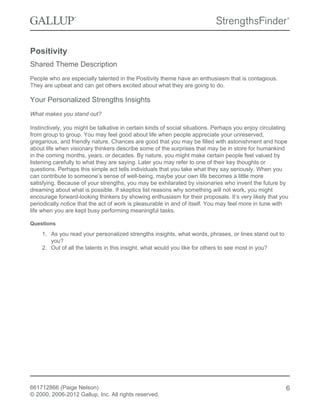 Positivity
Shared Theme Description
People who are especially talented in the Positivity theme have an enthusiasm that is contagious.
They are upbeat and can get others excited about what they are going to do.
Your Personalized Strengths Insights
What makes you stand out?
Instinctively, you might be talkative in certain kinds of social situations. Perhaps you enjoy circulating
from group to group. You may feel good about life when people appreciate your unreserved,
gregarious, and friendly nature. Chances are good that you may be filled with astonishment and hope
about life when visionary thinkers describe some of the surprises that may be in store for humankind
in the coming months, years, or decades. By nature, you might make certain people feel valued by
listening carefully to what they are saying. Later you may refer to one of their key thoughts or
questions. Perhaps this simple act tells individuals that you take what they say seriously. When you
can contribute to someone’s sense of well-being, maybe your own life becomes a little more
satisfying. Because of your strengths, you may be exhilarated by visionaries who invent the future by
dreaming about what is possible. If skeptics list reasons why something will not work, you might
encourage forward-looking thinkers by showing enthusiasm for their proposals. It’s very likely that you
periodically notice that the act of work is pleasurable in and of itself. You may feel more in tune with
life when you are kept busy performing meaningful tasks.
Questions
1. As you read your personalized strengths insights, what words, phrases, or lines stand out to
you?
2. Out of all the talents in this insight, what would you like for others to see most in you?
661712866 (Paige Nelson)
© 2000, 2006-2012 Gallup, Inc. All rights reserved.
6
 
