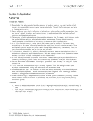Section II: Application
Achiever
Ideas for Action:
Select jobs that allow you to have the leeway to work as hard as you want and in which
you are encouraged to measure your own productivity. You will feel challenged and alive
in these environments.
As an achiever, you relish the feeling of being busy, yet you also need to know when you
are “done.” Attach timelines and measurement to goals so that effort leads to defined
progress and tangible outcomes.
Remember to build celebration and recognition into your life. Achievers tend to move on to
the next challenge without acknowledging their successes. Counter this impulse by
creating regular opportunities to enjoy your progress and accomplishments.
Your drive for action might cause you to find meetings a bit boring. If that’s the case,
appeal to your Achiever talents by learning the objectives of each meeting ahead of time
and by taking notes about progress toward those objectives during the meeting. You can
help ensure that meetings are productive and efficient.
Continue your education by attaining certifications in your area or specialty in addition to
attending conferences and other programs. This will give you even more goals to achieve
and will push your existing boundaries of accomplishment.
You do not require much motivation from others. Take advantage of your self-motivation
by setting challenging goals. Set a more demanding goal every time you finish a project.
Partner with other hard workers. Share your goals with them so they can help you to get
more done.
Count personal achievements in your scoring “system.” This will help you direct your
Achiever talents toward family and friends as well as toward work.
More work excites you. The prospect of what lies ahead is infinitely more motivating than
what has been completed. Launch initiatives and new projects. Your seemingly endless
reserve of energy will create enthusiasm and momentum.
Make sure that in your eagerness to do more at work, you do not skimp on quality. Create
measurable outcome standards to guarantee that increased productivity is matched by
enhanced quality.
Questions
1. Which of these action items speak to you? Highlight the actions that you are most likely to
take.
2. How will you commit to taking action? Write your own personalized action item that you will
take in the next 30 days.
661712866 (Paige Nelson)
© 2000, 2006-2012 Gallup, Inc. All rights reserved.
8
 