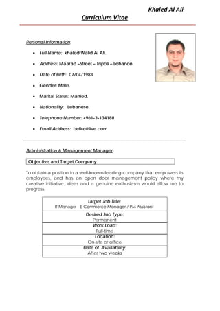 Khaled Al Ali
Curriculum Vitae
Personal Information:
• Full Name: khaled Walid Al Ali.
• Address: Maarad –Street – Tripoli – Lebanon.
• Date of Birth: 07/04/1983
• Gender: Male.
• Marital Status: Married.
• Nationality: Lebanese.
• Telephone Number: +961-3-134188
• Email Address: befire@live.com
Administration & Management Manager:
Objective and Target Company
To obtain a position in a well-known-leading company that empowers its
employees, and has an open door management policy where my
creative initiative, ideas and a genuine enthusiasm would allow me to
progress.
Desired Job Type:
Permanent
Work Load:
Full-time
Location:
On-site or office
Date of Availability:
After two weeks
Target Job Title:
IT Manager - E-Commerce Manager / PM Assistant
 