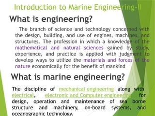 10
Introduction to Marine Engineering-II
What is engineering?
The branch of science and technology concerned with
the design, building, and use of engines, machines, and
structures. The profession in which a knowledge of the
mathematical and natural sciences gained by study,
experience, and practice is applied with judgment to
develop ways to utilize the materials and forces of the
nature economically for the benefit of mankind
What is marine engineering?
The discipline of mechanical engineering along with
electrical, electronic and Computer engineering for
design, operation and maintenance of sea borne
structure and machinery, on-board systems, and
oceanographic technology.
 