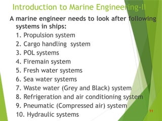 Introduction to Marine Engineering-II
A marine engineer needs to look after following
systems in ships:
1. Propulsion system
2. Cargo handling system
3. POL systems
4. Firemain system
5. Fresh water systems
6. Sea water systems
7. Waste water (Grey and Black) system
8. Refrigeration and air conditioning system
9. Pneumatic (Compressed air) system
10. Hydraulic systems
11
 