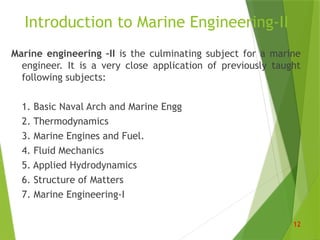 Introduction to Marine Engineering-II
Marine engineering –II is the culminating subject for a marine
engineer. It is a very close application of previously taught
following subjects:
1. Basic Naval Arch and Marine Engg
2. Thermodynamics
3. Marine Engines and Fuel.
4. Fluid Mechanics
5. Applied Hydrodynamics
6. Structure of Matters
7. Marine Engineering-I
12
 