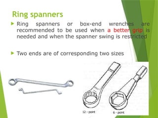 16
Ring spanners
 Ring spanners or box-end wrenches are
recommended to be used when a better grip is
needed and when the spanner swing is restricted
 Two ends are of corresponding two sizes
 
