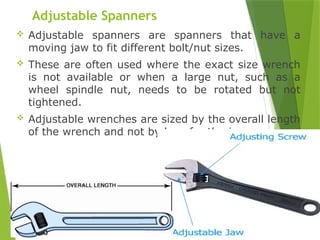 19
Adjustable Spanners
 Adjustable spanners are spanners that have a
moving jaw to fit different bolt/nut sizes.
 These are often used where the exact size wrench
is not available or when a large nut, such as a
wheel spindle nut, needs to be rotated but not
tightened.
 Adjustable wrenches are sized by the overall length
of the wrench and not by how far the jaws open.
 