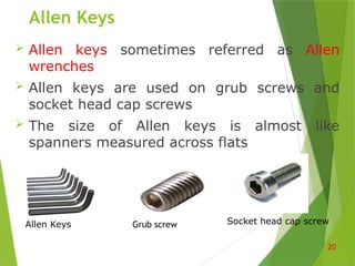 Allen Keys
 Allen keys sometimes referred as Allen
wrenches
 Allen keys are used on grub screws and
socket head cap screws
 The size of Allen keys is almost like
spanners measured across flats
20
Allen Keys Grub screw Socket head cap screw
 