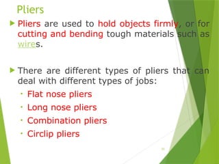 23
Pliers
 Pliers are used to hold objects firmly, or for
cutting and bending tough materials such as
wires.
 There are different types of pliers that can
deal with different types of jobs:
• Flat nose pliers
• Long nose pliers
• Combination pliers
• Circlip pliers
 