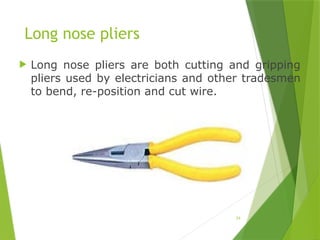 24
Long nose pliers
 Long nose pliers are both cutting and gripping
pliers used by electricians and other tradesmen
to bend, re-position and cut wire.
 