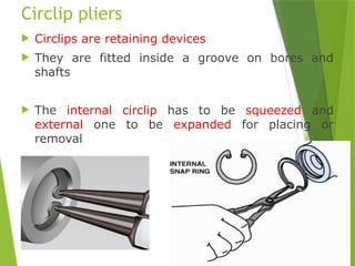 26
Circlip pliers
 Circlips are retaining devices
 They are fitted inside a groove on bores and
shafts
 The internal circlip has to be squeezed and
external one to be expanded for placing or
removal
 