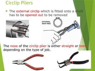 27
Circlip Pliers
 The external circlip which is fitted onto a shaft
has to be opened out to be removed
The nose of the circlip plier is either straight or bent
depending on the type of job.
 