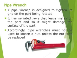 28
Pipe Wrench
 A pipe wrench is designed to tighten its
grip on the part being rotated
 It has serrated jaws that leave marks on
the part and so it might damage the
surface of the part
 Accordingly, pipe wrenches must not be
used to loosen a nut, unless the nut is to
be replaced
 