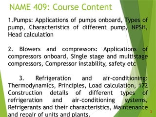 NAME 409: Course Content
3
1.Pumps: Applications of pumps onboard, Types of
pump, Characteristics of different pump, NPSH,
Head calculation
2. Blowers and compressors: Applications of
compressors onboard, Single stage and multistage
compressors, Compressor instability, safety etc
3. Refrigeration and air-conditioning:
Thermodynamics, Principles, Load calculation, 172
Construction details of different types of
refrigeration and air-conditioning systems,
Refrigerants and their characteristics, Maintenance
and repair of units and plants.
 