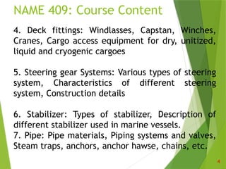NAME 409: Course Content
4
4. Deck fittings: Windlasses, Capstan, Winches,
Cranes, Cargo access equipment for dry, unitized,
liquid and cryogenic cargoes
5. Steering gear Systems: Various types of steering
system, Characteristics of different steering
system, Construction details
6. Stabilizer: Types of stabilizer, Description of
different stabilizer used in marine vessels.
7. Pipe: Pipe materials, Piping systems and valves,
Steam traps, anchors, anchor hawse, chains, etc.
 