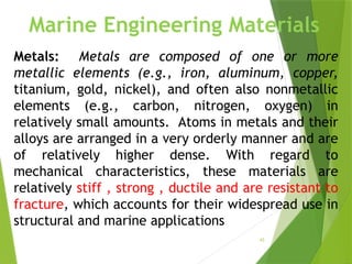 43
Metals: Metals are composed of one or more
metallic elements (e.g., iron, aluminum, copper,
titanium, gold, nickel), and often also nonmetallic
elements (e.g., carbon, nitrogen, oxygen) in
relatively small amounts. Atoms in metals and their
alloys are arranged in a very orderly manner and are
of relatively higher dense. With regard to
mechanical characteristics, these materials are
relatively stiff , strong , ductile and are resistant to
fracture, which accounts for their widespread use in
structural and marine applications
Marine Engineering Materials
 