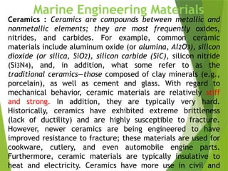 44
Marine Engineering Materials
Ceramics : Ceramics are compounds between metallic and
nonmetallic elements; they are most frequently oxides,
nitrides, and carbides. For example, common ceramic
materials include aluminum oxide (or alumina, Al2O3), silicon
dioxide (or silica, SiO2), silicon carbide (SiC), silicon nitride
(Si3N4), and, in addition, what some refer to as the
traditional ceramics—those composed of clay minerals (e.g.,
porcelain), as well as cement and glass. With regard to
mechanical behavior, ceramic materials are relatively stiff
and strong. In addition, they are typically very hard.
Historically, ceramics have exhibited extreme brittleness
(lack of ductility) and are highly susceptible to fracture.
However, newer ceramics are being engineered to have
improved resistance to fracture; these materials are used for
cookware, cutlery, and even automobile engine parts.
Furthermore, ceramic materials are typically insulative to
heat and electricity. Ceramics have more use in civil and
 