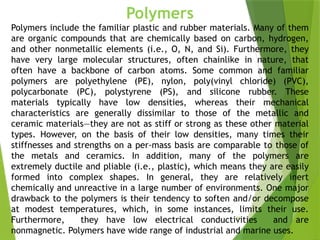 45
Polymers
Polymers include the familiar plastic and rubber materials. Many of them
are organic compounds that are chemically based on carbon, hydrogen,
and other nonmetallic elements (i.e., O, N, and Si). Furthermore, they
have very large molecular structures, often chainlike in nature, that
often have a backbone of carbon atoms. Some common and familiar
polymers are polyethylene (PE), nylon, poly(vinyl chloride) (PVC),
polycarbonate (PC), polystyrene (PS), and silicone rubber. These
materials typically have low densities, whereas their mechanical
characteristics are generally dissimilar to those of the metallic and
ceramic materials—they are not as stiff or strong as these other material
types. However, on the basis of their low densities, many times their
stiffnesses and strengths on a per-mass basis are comparable to those of
the metals and ceramics. In addition, many of the polymers are
extremely ductile and pliable (i.e., plastic), which means they are easily
formed into complex shapes. In general, they are relatively inert
chemically and unreactive in a large number of environments. One major
drawback to the polymers is their tendency to soften and/or decompose
at modest temperatures, which, in some instances, limits their use.
Furthermore, they have low electrical conductivities and are
nonmagnetic. Polymers have wide range of industrial and marine uses.
 