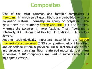 Composites
One of the most common and familiar composites is
fiberglass, in which small glass fibers are embedded within a
polymeric material (normally an epoxy or polyester). The
glass fibers are relatively strong and stiff (but also brittle),
whereas the polymer is more flexible. Thus, fiberglass is
relatively stiff, strong and flexible. In addition, it has a low
density.
Another technologically important material is the carbon
fiber–reinforced polymer (CFRP) composite—carbon fibers that
are embedded within a polymer. These materials are stiffer
and stronger than glass fiber–reinforced materials but more
expensive. CFRP composites are used in some aircraft and
high speed vessels.
47
 