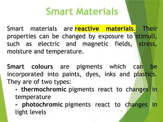 48
Smart Materials
Smart materials are reactive materials. Their
properties can be changed by exposure to stimuli,
such as electric and magnetic fields, stress,
moisture and temperature.
Smart colours are pigments which can be
incorporated into paints, dyes, inks and plastics.
They are of two types:
- thermochromic pigments react to changes in
temperature
- photochromic pigments react to changes in
light levels
 