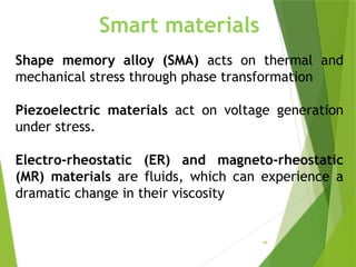 49
Smart materials
Shape memory alloy (SMA) acts on thermal and
mechanical stress through phase transformation
Piezoelectric materials act on voltage generation
under stress.
Electro-rheostatic (ER) and magneto-rheostatic
(MR) materials are fluids, which can experience a
dramatic change in their viscosity
 