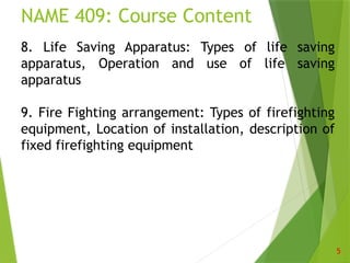 NAME 409: Course Content
5
8. Life Saving Apparatus: Types of life saving
apparatus, Operation and use of life saving
apparatus
9. Fire Fighting arrangement: Types of firefighting
equipment, Location of installation, description of
fixed firefighting equipment
 