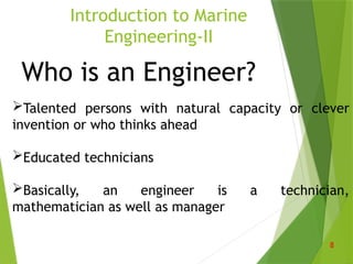 Who is an Engineer?
Talented persons with natural capacity or clever
invention or who thinks ahead
Educated technicians
Basically, an engineer is a technician,
mathematician as well as manager
Introduction to Marine
Engineering-II
8
 