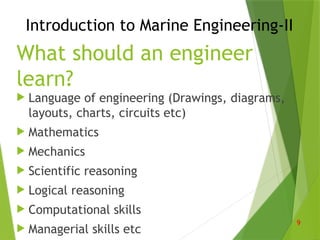 What should an engineer
learn?
 Language of engineering (Drawings, diagrams,
layouts, charts, circuits etc)
 Mathematics
 Mechanics
 Scientific reasoning
 Logical reasoning
 Computational skills
 Managerial skills etc
9
Introduction to Marine Engineering-II
 