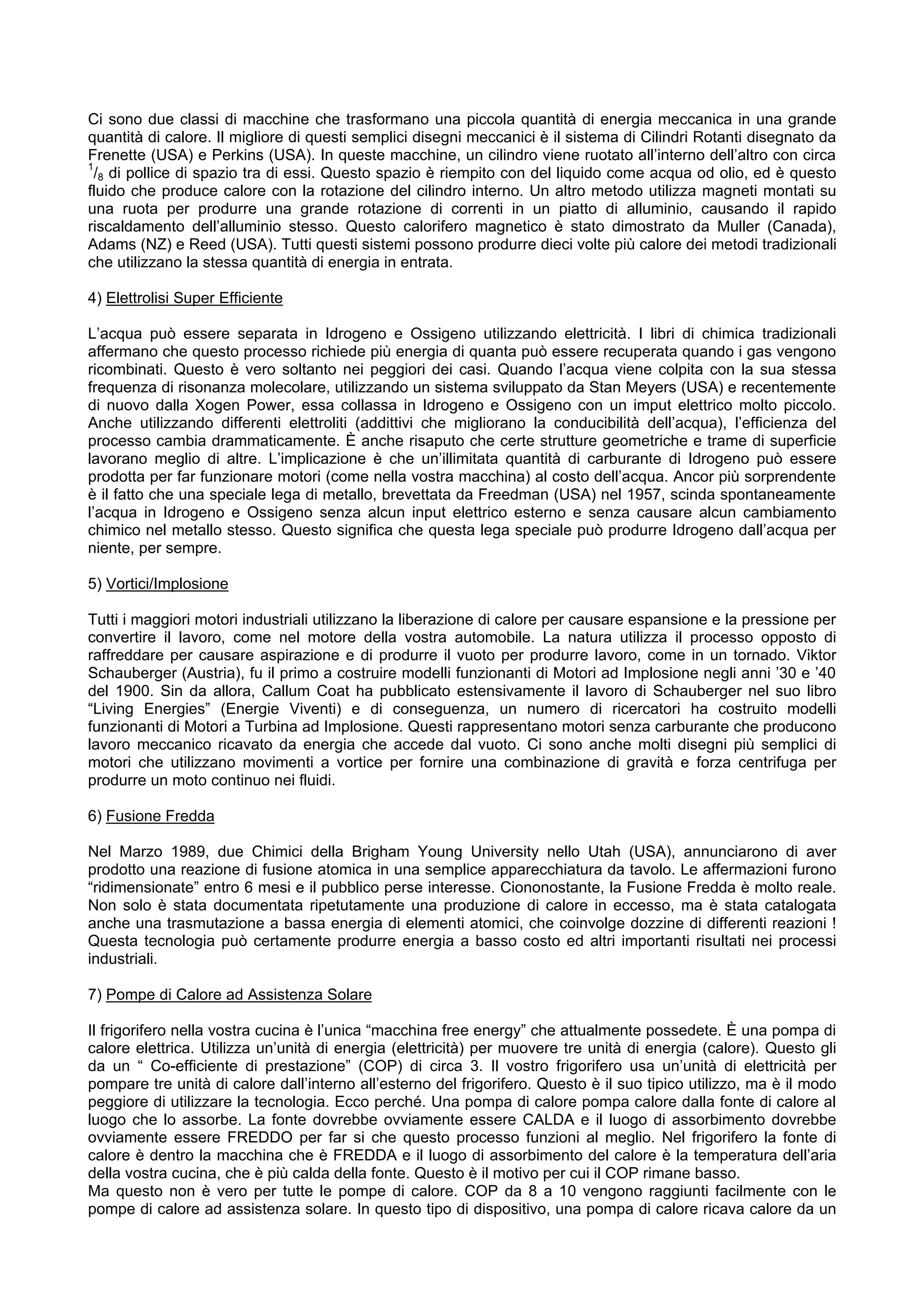 Ci sono due classi di macchine che trasformano una piccola quantità di energia meccanica in una grande
quantità di calore. Il migliore di questi semplici disegni meccanici è il sistema di Cilindri Rotanti disegnato da
Frenette (USA) e Perkins (USA). In queste macchine, un cilindro viene ruotato all’interno dell’altro con circa
1
 /8 di pollice di spazio tra di essi. Questo spazio è riempito con del liquido come acqua od olio, ed è questo
fluido che produce calore con la rotazione del cilindro interno. Un altro metodo utilizza magneti montati su
una ruota per produrre una grande rotazione di correnti in un piatto di alluminio, causando il rapido
riscaldamento dell’alluminio stesso. Questo calorifero magnetico è stato dimostrato da Muller (Canada),
Adams (NZ) e Reed (USA). Tutti questi sistemi possono produrre dieci volte più calore dei metodi tradizionali
che utilizzano la stessa quantità di energia in entrata.

4) Elettrolisi Super Efficiente

L’acqua può essere separata in Idrogeno e Ossigeno utilizzando elettricità. I libri di chimica tradizionali
affermano che questo processo richiede più energia di quanta può essere recuperata quando i gas vengono
ricombinati. Questo è vero soltanto nei peggiori dei casi. Quando l’acqua viene colpita con la sua stessa
frequenza di risonanza molecolare, utilizzando un sistema sviluppato da Stan Meyers (USA) e recentemente
di nuovo dalla Xogen Power, essa collassa in Idrogeno e Ossigeno con un imput elettrico molto piccolo.
Anche utilizzando differenti elettroliti (addittivi che migliorano la conducibilità dell’acqua), l’efficienza del
processo cambia drammaticamente. È anche risaputo che certe strutture geometriche e trame di superficie
lavorano meglio di altre. L’implicazione è che un’illimitata quantità di carburante di Idrogeno può essere
prodotta per far funzionare motori (come nella vostra macchina) al costo dell’acqua. Ancor più sorprendente
è il fatto che una speciale lega di metallo, brevettata da Freedman (USA) nel 1957, scinda spontaneamente
l’acqua in Idrogeno e Ossigeno senza alcun input elettrico esterno e senza causare alcun cambiamento
chimico nel metallo stesso. Questo significa che questa lega speciale può produrre Idrogeno dall’acqua per
niente, per sempre.

5) Vortici/Implosione

Tutti i maggiori motori industriali utilizzano la liberazione di calore per causare espansione e la pressione per
convertire il lavoro, come nel motore della vostra automobile. La natura utilizza il processo opposto di
raffreddare per causare aspirazione e di produrre il vuoto per produrre lavoro, come in un tornado. Viktor
Schauberger (Austria), fu il primo a costruire modelli funzionanti di Motori ad Implosione negli anni ’30 e ’40
del 1900. Sin da allora, Callum Coat ha pubblicato estensivamente il lavoro di Schauberger nel suo libro
“Living Energies” (Energie Viventi) e di conseguenza, un numero di ricercatori ha costruito modelli
funzionanti di Motori a Turbina ad Implosione. Questi rappresentano motori senza carburante che producono
lavoro meccanico ricavato da energia che accede dal vuoto. Ci sono anche molti disegni più semplici di
motori che utilizzano movimenti a vortice per fornire una combinazione di gravità e forza centrifuga per
produrre un moto continuo nei fluidi.

6) Fusione Fredda

Nel Marzo 1989, due Chimici della Brigham Young University nello Utah (USA), annunciarono di aver
prodotto una reazione di fusione atomica in una semplice apparecchiatura da tavolo. Le affermazioni furono
“ridimensionate” entro 6 mesi e il pubblico perse interesse. Ciononostante, la Fusione Fredda è molto reale.
Non solo è stata documentata ripetutamente una produzione di calore in eccesso, ma è stata catalogata
anche una trasmutazione a bassa energia di elementi atomici, che coinvolge dozzine di differenti reazioni !
Questa tecnologia può certamente produrre energia a basso costo ed altri importanti risultati nei processi
industriali.

7) Pompe di Calore ad Assistenza Solare

Il frigorifero nella vostra cucina è l’unica “macchina free energy” che attualmente possedete. È una pompa di
calore elettrica. Utilizza un’unità di energia (elettricità) per muovere tre unità di energia (calore). Questo gli
da un “ Co-efficiente di prestazione” (COP) di circa 3. Il vostro frigorifero usa un’unità di elettricità per
pompare tre unità di calore dall’interno all’esterno del frigorifero. Questo è il suo tipico utilizzo, ma è il modo
peggiore di utilizzare la tecnologia. Ecco perché. Una pompa di calore pompa calore dalla fonte di calore al
luogo che lo assorbe. La fonte dovrebbe ovviamente essere CALDA e il luogo di assorbimento dovrebbe
ovviamente essere FREDDO per far si che questo processo funzioni al meglio. Nel frigorifero la fonte di
calore è dentro la macchina che è FREDDA e il luogo di assorbimento del calore è la temperatura dell’aria
della vostra cucina, che è più calda della fonte. Questo è il motivo per cui il COP rimane basso.
Ma questo non è vero per tutte le pompe di calore. COP da 8 a 10 vengono raggiunti facilmente con le
pompe di calore ad assistenza solare. In questo tipo di dispositivo, una pompa di calore ricava calore da un
 