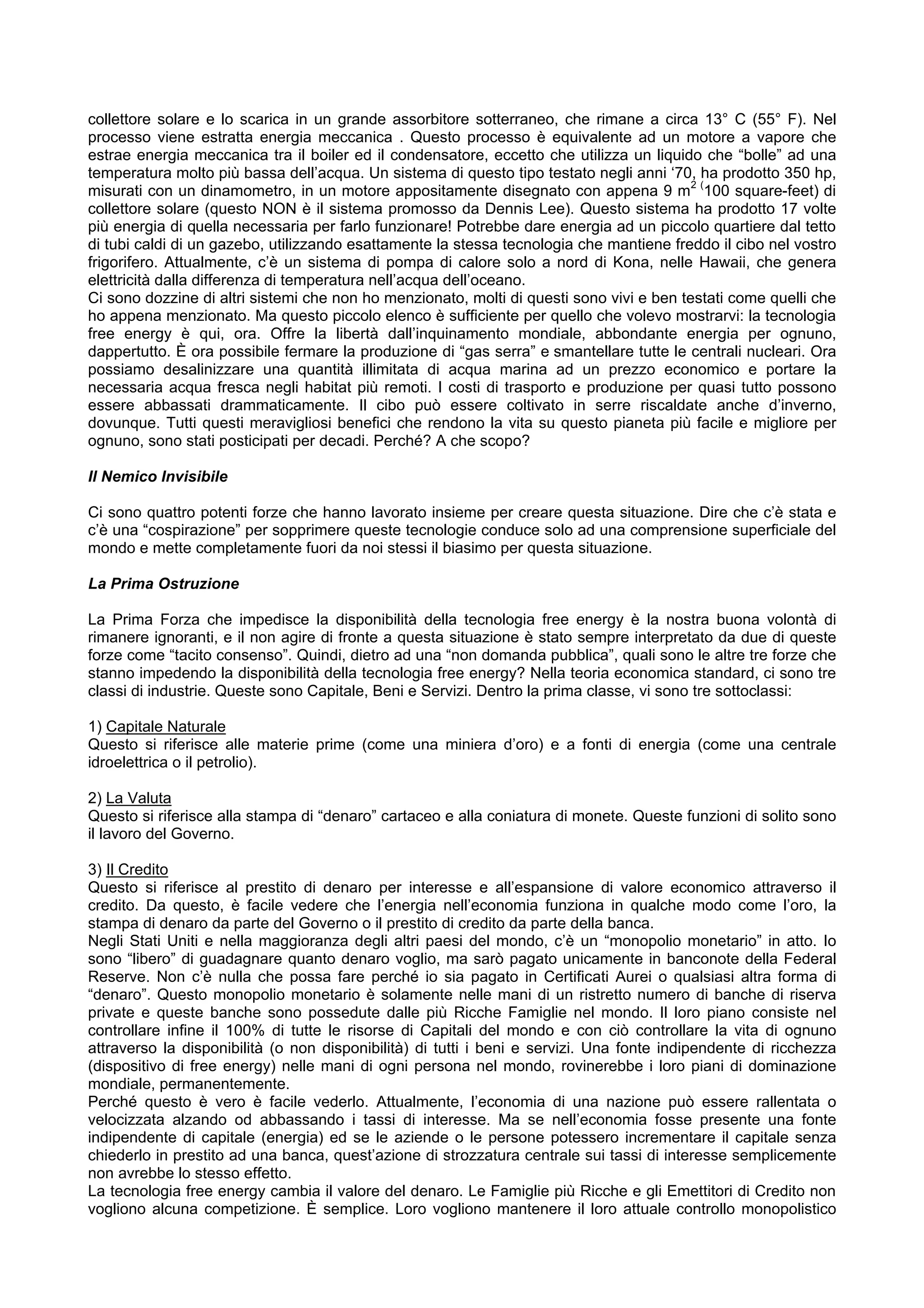 collettore solare e lo scarica in un grande assorbitore sotterraneo, che rimane a circa 13° C (55° F). Nel
processo viene estratta energia meccanica . Questo processo è equivalente ad un motore a vapore che
estrae energia meccanica tra il boiler ed il condensatore, eccetto che utilizza un liquido che “bolle” ad una
temperatura molto più bassa dell’acqua. Un sistema di questo tipo testato negli anni ‘70, ha prodotto 350 hp,
                                                                                          2(
misurati con un dinamometro, in un motore appositamente disegnato con appena 9 m 100 square-feet) di
collettore solare (questo NON è il sistema promosso da Dennis Lee). Questo sistema ha prodotto 17 volte
più energia di quella necessaria per farlo funzionare! Potrebbe dare energia ad un piccolo quartiere dal tetto
di tubi caldi di un gazebo, utilizzando esattamente la stessa tecnologia che mantiene freddo il cibo nel vostro
frigorifero. Attualmente, c’è un sistema di pompa di calore solo a nord di Kona, nelle Hawaii, che genera
elettricità dalla differenza di temperatura nell’acqua dell’oceano.
Ci sono dozzine di altri sistemi che non ho menzionato, molti di questi sono vivi e ben testati come quelli che
ho appena menzionato. Ma questo piccolo elenco è sufficiente per quello che volevo mostrarvi: la tecnologia
free energy è qui, ora. Offre la libertà dall’inquinamento mondiale, abbondante energia per ognuno,
dappertutto. È ora possibile fermare la produzione di “gas serra” e smantellare tutte le centrali nucleari. Ora
possiamo desalinizzare una quantità illimitata di acqua marina ad un prezzo economico e portare la
necessaria acqua fresca negli habitat più remoti. I costi di trasporto e produzione per quasi tutto possono
essere abbassati drammaticamente. Il cibo può essere coltivato in serre riscaldate anche d’inverno,
dovunque. Tutti questi meravigliosi benefici che rendono la vita su questo pianeta più facile e migliore per
ognuno, sono stati posticipati per decadi. Perché? A che scopo?

Il Nemico Invisibile

Ci sono quattro potenti forze che hanno lavorato insieme per creare questa situazione. Dire che c’è stata e
c’è una “cospirazione” per sopprimere queste tecnologie conduce solo ad una comprensione superficiale del
mondo e mette completamente fuori da noi stessi il biasimo per questa situazione.

La Prima Ostruzione

La Prima Forza che impedisce la disponibilità della tecnologia free energy è la nostra buona volontà di
rimanere ignoranti, e il non agire di fronte a questa situazione è stato sempre interpretato da due di queste
forze come “tacito consenso”. Quindi, dietro ad una “non domanda pubblica”, quali sono le altre tre forze che
stanno impedendo la disponibilità della tecnologia free energy? Nella teoria economica standard, ci sono tre
classi di industrie. Queste sono Capitale, Beni e Servizi. Dentro la prima classe, vi sono tre sottoclassi:

1) Capitale Naturale
Questo si riferisce alle materie prime (come una miniera d’oro) e a fonti di energia (come una centrale
idroelettrica o il petrolio).

2) La Valuta
Questo si riferisce alla stampa di “denaro” cartaceo e alla coniatura di monete. Queste funzioni di solito sono
il lavoro del Governo.

3) Il Credito
Questo si riferisce al prestito di denaro per interesse e all’espansione di valore economico attraverso il
credito. Da questo, è facile vedere che l’energia nell’economia funziona in qualche modo come l’oro, la
stampa di denaro da parte del Governo o il prestito di credito da parte della banca.
Negli Stati Uniti e nella maggioranza degli altri paesi del mondo, c’è un “monopolio monetario” in atto. Io
sono “libero” di guadagnare quanto denaro voglio, ma sarò pagato unicamente in banconote della Federal
Reserve. Non c’è nulla che possa fare perché io sia pagato in Certificati Aurei o qualsiasi altra forma di
“denaro”. Questo monopolio monetario è solamente nelle mani di un ristretto numero di banche di riserva
private e queste banche sono possedute dalle più Ricche Famiglie nel mondo. Il loro piano consiste nel
controllare infine il 100% di tutte le risorse di Capitali del mondo e con ciò controllare la vita di ognuno
attraverso la disponibilità (o non disponibilità) di tutti i beni e servizi. Una fonte indipendente di ricchezza
(dispositivo di free energy) nelle mani di ogni persona nel mondo, rovinerebbe i loro piani di dominazione
mondiale, permanentemente.
Perché questo è vero è facile vederlo. Attualmente, l’economia di una nazione può essere rallentata o
velocizzata alzando od abbassando i tassi di interesse. Ma se nell’economia fosse presente una fonte
indipendente di capitale (energia) ed se le aziende o le persone potessero incrementare il capitale senza
chiederlo in prestito ad una banca, quest’azione di strozzatura centrale sui tassi di interesse semplicemente
non avrebbe lo stesso effetto.
La tecnologia free energy cambia il valore del denaro. Le Famiglie più Ricche e gli Emettitori di Credito non
vogliono alcuna competizione. È semplice. Loro vogliono mantenere il loro attuale controllo monopolistico
 