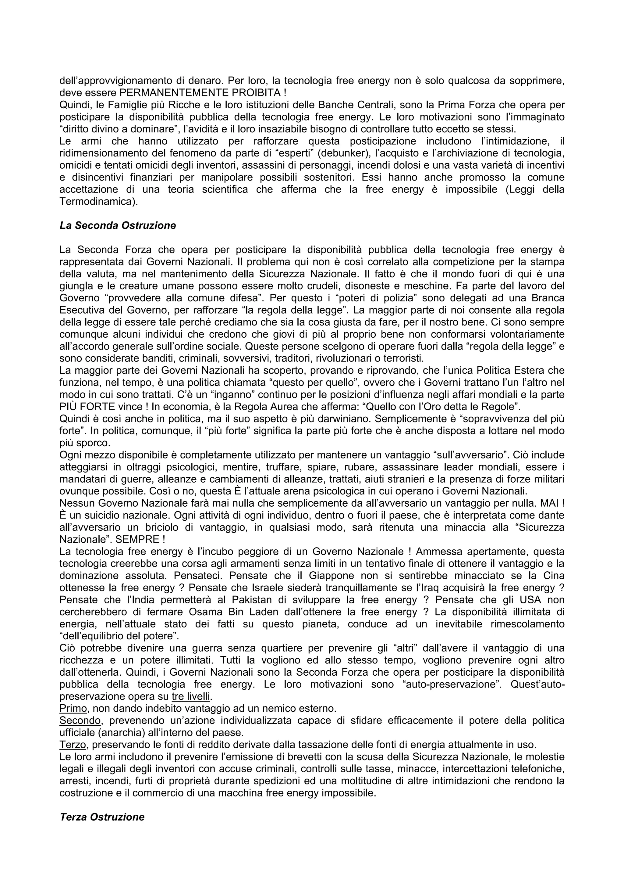 dell’approvvigionamento di denaro. Per loro, la tecnologia free energy non è solo qualcosa da sopprimere,
deve essere PERMANENTEMENTE PROIBITA !
Quindi, le Famiglie più Ricche e le loro istituzioni delle Banche Centrali, sono la Prima Forza che opera per
posticipare la disponibilità pubblica della tecnologia free energy. Le loro motivazioni sono l’immaginato
“diritto divino a dominare”, l’avidità e il loro insaziabile bisogno di controllare tutto eccetto se stessi.
Le armi che hanno utilizzato per rafforzare questa posticipazione includono l’intimidazione, il
ridimensionamento del fenomeno da parte di “esperti” (debunker), l’acquisto e l’archiviazione di tecnologia,
omicidi e tentati omicidi degli inventori, assassini di personaggi, incendi dolosi e una vasta varietà di incentivi
e disincentivi finanziari per manipolare possibili sostenitori. Essi hanno anche promosso la comune
accettazione di una teoria scientifica che afferma che la free energy è impossibile (Leggi della
Termodinamica).

La Seconda Ostruzione

La Seconda Forza che opera per posticipare la disponibilità pubblica della tecnologia free energy è
rappresentata dai Governi Nazionali. Il problema qui non è così correlato alla competizione per la stampa
della valuta, ma nel mantenimento della Sicurezza Nazionale. Il fatto è che il mondo fuori di qui è una
giungla e le creature umane possono essere molto crudeli, disoneste e meschine. Fa parte del lavoro del
Governo “provvedere alla comune difesa”. Per questo i “poteri di polizia” sono delegati ad una Branca
Esecutiva del Governo, per rafforzare “la regola della legge”. La maggior parte di noi consente alla regola
della legge di essere tale perché crediamo che sia la cosa giusta da fare, per il nostro bene. Ci sono sempre
comunque alcuni individui che credono che giovi di più al proprio bene non conformarsi volontariamente
all’accordo generale sull’ordine sociale. Queste persone scelgono di operare fuori dalla “regola della legge” e
sono considerate banditi, criminali, sovversivi, traditori, rivoluzionari o terroristi.
La maggior parte dei Governi Nazionali ha scoperto, provando e riprovando, che l’unica Politica Estera che
funziona, nel tempo, è una politica chiamata “questo per quello”, ovvero che i Governi trattano l’un l’altro nel
modo in cui sono trattati. C’è un “inganno” continuo per le posizioni d’influenza negli affari mondiali e la parte
PIÙ FORTE vince ! In economia, è la Regola Aurea che afferma: “Quello con l’Oro detta le Regole”.
Quindi è così anche in politica, ma il suo aspetto è più darwiniano. Semplicemente è “sopravvivenza del più
forte”. In politica, comunque, il “più forte” significa la parte più forte che è anche disposta a lottare nel modo
più sporco.
Ogni mezzo disponibile è completamente utilizzato per mantenere un vantaggio “sull’avversario”. Ciò include
atteggiarsi in oltraggi psicologici, mentire, truffare, spiare, rubare, assassinare leader mondiali, essere i
mandatari di guerre, alleanze e cambiamenti di alleanze, trattati, aiuti stranieri e la presenza di forze militari
ovunque possibile. Così o no, questa È l’attuale arena psicologica in cui operano i Governi Nazionali.
Nessun Governo Nazionale farà mai nulla che semplicemente da all’avversario un vantaggio per nulla. MAI !
È un suicidio nazionale. Ogni attività di ogni individuo, dentro o fuori il paese, che è interpretata come dante
all’avversario un briciolo di vantaggio, in qualsiasi modo, sarà ritenuta una minaccia alla “Sicurezza
Nazionale”. SEMPRE !
La tecnologia free energy è l’incubo peggiore di un Governo Nazionale ! Ammessa apertamente, questa
tecnologia creerebbe una corsa agli armamenti senza limiti in un tentativo finale di ottenere il vantaggio e la
dominazione assoluta. Pensateci. Pensate che il Giappone non si sentirebbe minacciato se la Cina
ottenesse la free energy ? Pensate che Israele siederà tranquillamente se l’Iraq acquisirà la free energy ?
Pensate che l’India permetterà al Pakistan di sviluppare la free energy ? Pensate che gli USA non
cercherebbero di fermare Osama Bin Laden dall’ottenere la free energy ? La disponibilità illimitata di
energia, nell’attuale stato dei fatti su questo pianeta, conduce ad un inevitabile rimescolamento
“dell’equilibrio del potere”.
Ciò potrebbe divenire una guerra senza quartiere per prevenire gli “altri” dall’avere il vantaggio di una
ricchezza e un potere illimitati. Tutti la vogliono ed allo stesso tempo, vogliono prevenire ogni altro
dall’ottenerla. Quindi, i Governi Nazionali sono la Seconda Forza che opera per posticipare la disponibilità
pubblica della tecnologia free energy. Le loro motivazioni sono “auto-preservazione”. Quest’auto-
preservazione opera su tre livelli.
Primo, non dando indebito vantaggio ad un nemico esterno.
Secondo, prevenendo un’azione individualizzata capace di sfidare efficacemente il potere della politica
ufficiale (anarchia) all’interno del paese.
Terzo, preservando le fonti di reddito derivate dalla tassazione delle fonti di energia attualmente in uso.
Le loro armi includono il prevenire l’emissione di brevetti con la scusa della Sicurezza Nazionale, le molestie
legali e illegali degli inventori con accuse criminali, controlli sulle tasse, minacce, intercettazioni telefoniche,
arresti, incendi, furti di proprietà durante spedizioni ed una moltitudine di altre intimidazioni che rendono la
costruzione e il commercio di una macchina free energy impossibile.

Terza Ostruzione
 