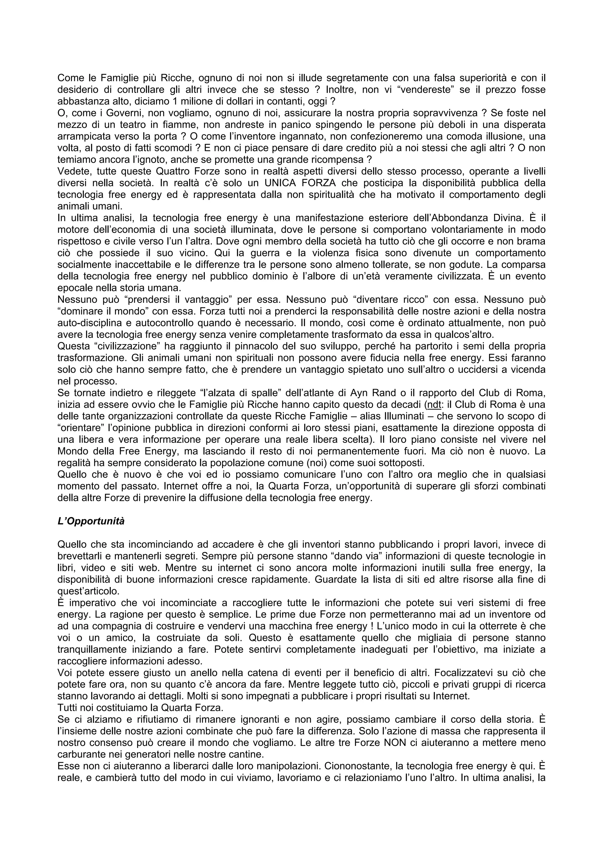 Come le Famiglie più Ricche, ognuno di noi non si illude segretamente con una falsa superiorità e con il
desiderio di controllare gli altri invece che se stesso ? Inoltre, non vi “vendereste” se il prezzo fosse
abbastanza alto, diciamo 1 milione di dollari in contanti, oggi ?
O, come i Governi, non vogliamo, ognuno di noi, assicurare la nostra propria sopravvivenza ? Se foste nel
mezzo di un teatro in fiamme, non andreste in panico spingendo le persone più deboli in una disperata
arrampicata verso la porta ? O come l’inventore ingannato, non confezioneremo una comoda illusione, una
volta, al posto di fatti scomodi ? E non ci piace pensare di dare credito più a noi stessi che agli altri ? O non
temiamo ancora l’ignoto, anche se promette una grande ricompensa ?
Vedete, tutte queste Quattro Forze sono in realtà aspetti diversi dello stesso processo, operante a livelli
diversi nella società. In realtà c’è solo un UNICA FORZA che posticipa la disponibilità pubblica della
tecnologia free energy ed è rappresentata dalla non spiritualità che ha motivato il comportamento degli
animali umani.
In ultima analisi, la tecnologia free energy è una manifestazione esteriore dell’Abbondanza Divina. È il
motore dell’economia di una società illuminata, dove le persone si comportano volontariamente in modo
rispettoso e civile verso l’un l’altra. Dove ogni membro della società ha tutto ciò che gli occorre e non brama
ciò che possiede il suo vicino. Qui la guerra e la violenza fisica sono divenute un comportamento
socialmente inaccettabile e le differenze tra le persone sono almeno tollerate, se non godute. La comparsa
della tecnologia free energy nel pubblico dominio è l’albore di un’età veramente civilizzata. È un evento
epocale nella storia umana.
Nessuno può “prendersi il vantaggio” per essa. Nessuno può “diventare ricco” con essa. Nessuno può
“dominare il mondo” con essa. Forza tutti noi a prenderci la responsabilità delle nostre azioni e della nostra
auto-disciplina e autocontrollo quando è necessario. Il mondo, così come è ordinato attualmente, non può
avere la tecnologia free energy senza venire completamente trasformato da essa in qualcos’altro.
Questa “civilizzazione” ha raggiunto il pinnacolo del suo sviluppo, perché ha partorito i semi della propria
trasformazione. Gli animali umani non spirituali non possono avere fiducia nella free energy. Essi faranno
solo ciò che hanno sempre fatto, che è prendere un vantaggio spietato uno sull’altro o uccidersi a vicenda
nel processo.
Se tornate indietro e rileggete “l’alzata di spalle” dell’atlante di Ayn Rand o il rapporto del Club di Roma,
inizia ad essere ovvio che le Famiglie più Ricche hanno capito questo da decadi (ndt: il Club di Roma è una
delle tante organizzazioni controllate da queste Ricche Famiglie – alias Illuminati – che servono lo scopo di
“orientare” l’opinione pubblica in direzioni conformi ai loro stessi piani, esattamente la direzione opposta di
una libera e vera informazione per operare una reale libera scelta). Il loro piano consiste nel vivere nel
Mondo della Free Energy, ma lasciando il resto di noi permanentemente fuori. Ma ciò non è nuovo. La
regalità ha sempre considerato la popolazione comune (noi) come suoi sottoposti.
Quello che è nuovo è che voi ed io possiamo comunicare l’uno con l’altro ora meglio che in qualsiasi
momento del passato. Internet offre a noi, la Quarta Forza, un’opportunità di superare gli sforzi combinati
della altre Forze di prevenire la diffusione della tecnologia free energy.

L’Opportunità

Quello che sta incominciando ad accadere è che gli inventori stanno pubblicando i propri lavori, invece di
brevettarli e mantenerli segreti. Sempre più persone stanno “dando via” informazioni di queste tecnologie in
libri, video e siti web. Mentre su internet ci sono ancora molte informazioni inutili sulla free energy, la
disponibilità di buone informazioni cresce rapidamente. Guardate la lista di siti ed altre risorse alla fine di
quest’articolo.
È imperativo che voi incominciate a raccogliere tutte le informazioni che potete sui veri sistemi di free
energy. La ragione per questo è semplice. Le prime due Forze non permetteranno mai ad un inventore od
ad una compagnia di costruire e vendervi una macchina free energy ! L’unico modo in cui la otterrete è che
voi o un amico, la costruiate da soli. Questo è esattamente quello che migliaia di persone stanno
tranquillamente iniziando a fare. Potete sentirvi completamente inadeguati per l’obiettivo, ma iniziate a
raccogliere informazioni adesso.
Voi potete essere giusto un anello nella catena di eventi per il beneficio di altri. Focalizzatevi su ciò che
potete fare ora, non su quanto c’è ancora da fare. Mentre leggete tutto ciò, piccoli e privati gruppi di ricerca
stanno lavorando ai dettagli. Molti si sono impegnati a pubblicare i propri risultati su Internet.
Tutti noi costituiamo la Quarta Forza.
Se ci alziamo e rifiutiamo di rimanere ignoranti e non agire, possiamo cambiare il corso della storia. È
l’insieme delle nostre azioni combinate che può fare la differenza. Solo l’azione di massa che rappresenta il
nostro consenso può creare il mondo che vogliamo. Le altre tre Forze NON ci aiuteranno a mettere meno
carburante nei generatori nelle nostre cantine.
Esse non ci aiuteranno a liberarci dalle loro manipolazioni. Ciononostante, la tecnologia free energy è qui. È
reale, e cambierà tutto del modo in cui viviamo, lavoriamo e ci relazioniamo l’uno l’altro. In ultima analisi, la
 