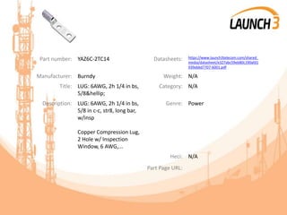 Part number: YAZ6C-2TC14 Datasheets: https://www.launch3telecom.com/shared_
media/datasheet/e327abc59eb80c190afd1
939ebbd7707-6001.pdf
Manufacturer: Burndy Weight: N/A
Title: LUG: 6AWG, 2h 1/4 in bs,
5/8&hellip;
Category: N/A
Description: LUG: 6AWG, 2h 1/4 in bs,
5/8 in c-c, str8, long bar,
w/insp
Copper Compression Lug,
2 Hole w/ Inspection
Window, 6 AWG,...
Genre: Power
Heci: N/A
Part Page URL:
 