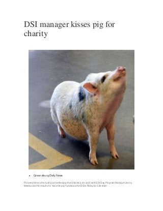 DSI manager kisses pig for
charity
 Greensburg Daily News
Pictured here is the lucky pot-bellied pig that shared a smooch with DSIDay Program Manager Jenny
Maddux as the resultof a "kiss the pig" fundraiser for DSI's Relay for Life team
 